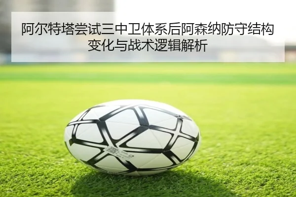 阿尔特塔尝试三中卫体系后阿森纳防守结构变化与战术逻辑解析