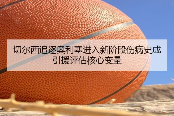 切尔西追逐奥利塞进入新阶段伤病史成引援评估核心变量