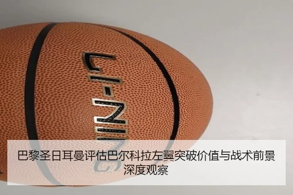 巴黎圣日耳曼评估巴尔科拉左翼突破价值与战术前景深度观察