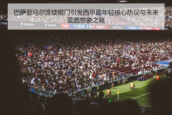 巴萨亚马尔连续破门引发西甲最年轻核心热议与未来蓝图想象之路
