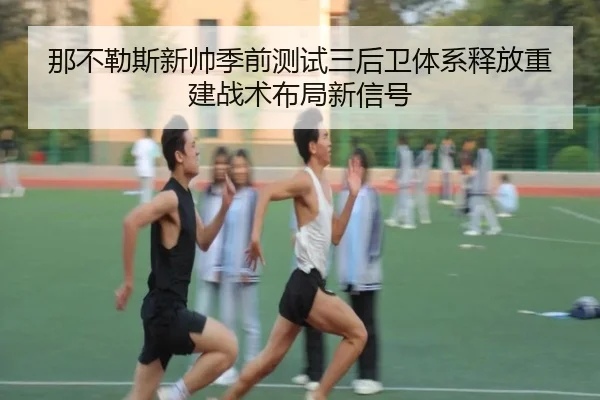那不勒斯新帅季前测试三后卫体系释放重建战术布局新信号