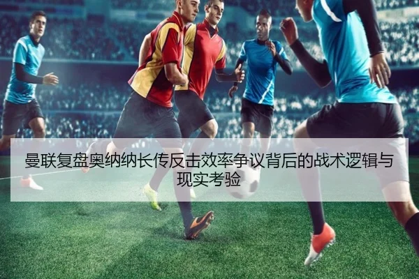 曼联复盘奥纳纳长传反击效率争议背后的战术逻辑与现实考验