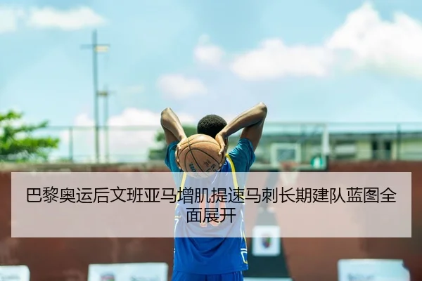 巴黎奥运后文班亚马增肌提速马刺长期建队蓝图全面展开