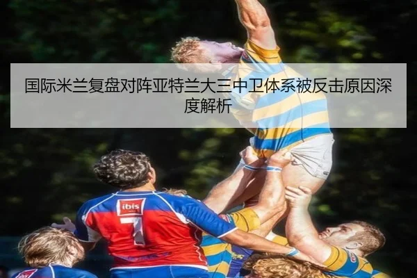 国际米兰复盘对阵亚特兰大三中卫体系被反击原因深度解析