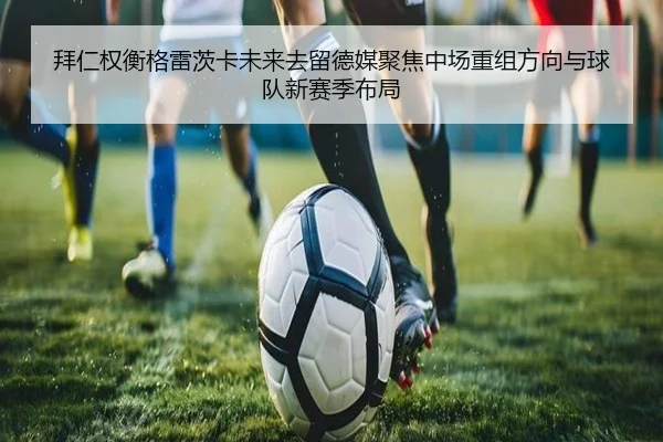 拜仁权衡格雷茨卡未来去留德媒聚焦中场重组方向与球队新赛季布局