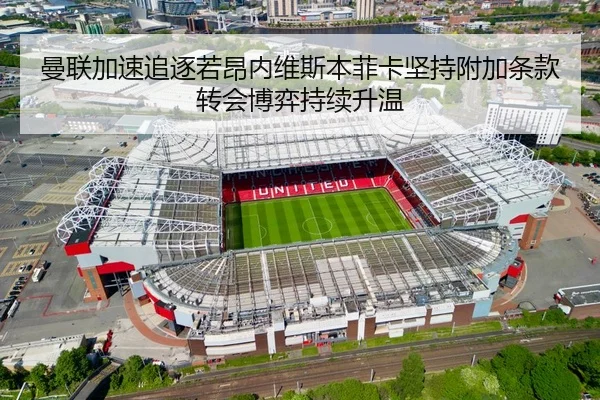 曼联加速追逐若昂内维斯本菲卡坚持附加条款转会博弈持续升温